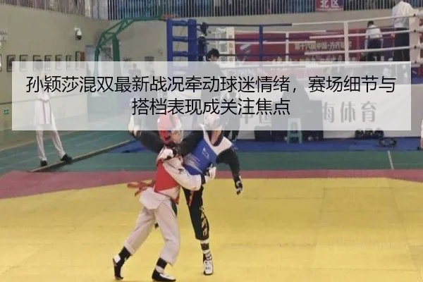 孙颖莎混双最新战况牵动球迷情绪，赛场细节与搭档表现成关注焦点