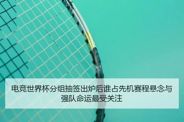 电竞世界杯分组抽签出炉后谁占先机赛程悬念与强队命运最受关注